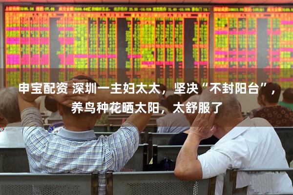 申宝配资 深圳一主妇太太，坚决“不封阳台”，养鸟种花晒太阳，太舒服了