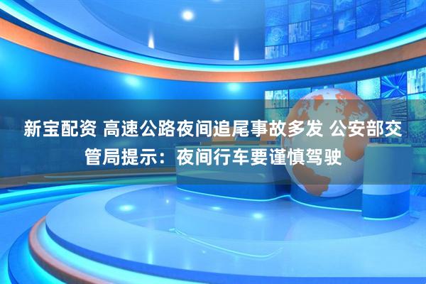新宝配资 高速公路夜间追尾事故多发 公安部交管局提示：夜间行车要谨慎驾驶