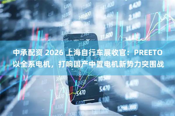 中承配资 2026 上海自行车展收官：PREETO 以全系电机，打响国产中置电机新势力突围战