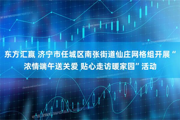 东方汇赢 济宁市任城区南张街道仙庄网格组开展“浓情端午送关爱 贴心走访暖家园”活动