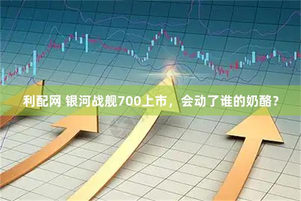 利配网 银河战舰700上市，会动了谁的奶酪？
